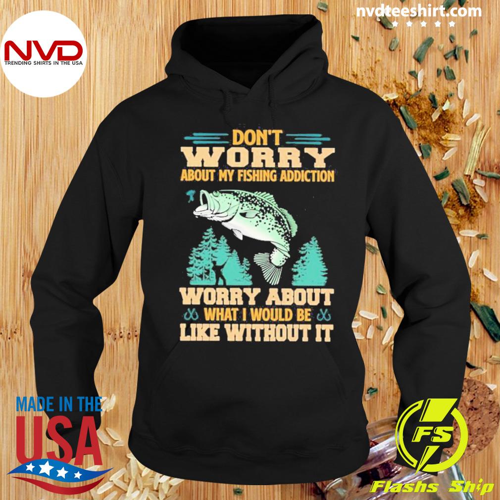 Don’t Worry About My Fishing Addiction Fish Worry About What I Would Be Like Without It Shirt Hoodie