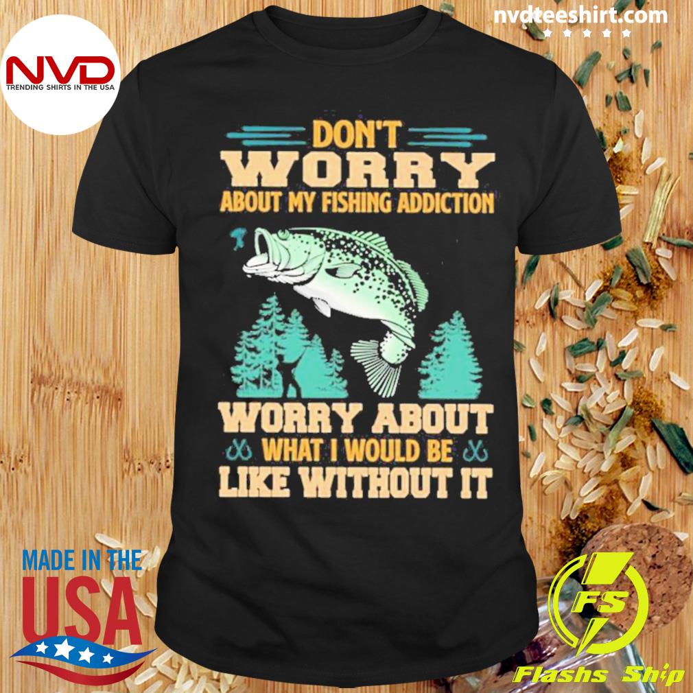 Don’t Worry About My Fishing Addiction Fish Worry About What I Would Be Like Without It Shirt