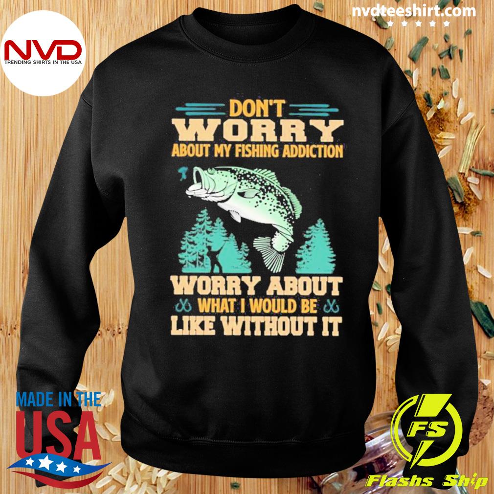 Don't Worry About My Fishing Addiction Fish Worry About What I Would Be  Like Without It Shirt - NVDTeeshirt