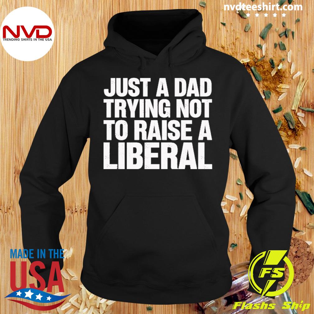 Just A Dad Trying Not To Raise A Liberal Shirt Hoodie