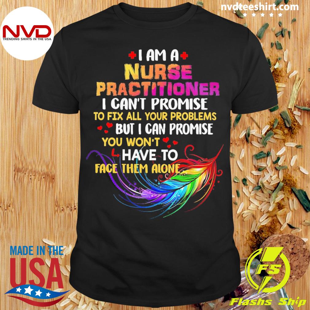 I Am A Nurse Practitioner I Can't Promise To Fix All Your Problems But I Can Promise You Won’t Have To Face Them Alone Shirt