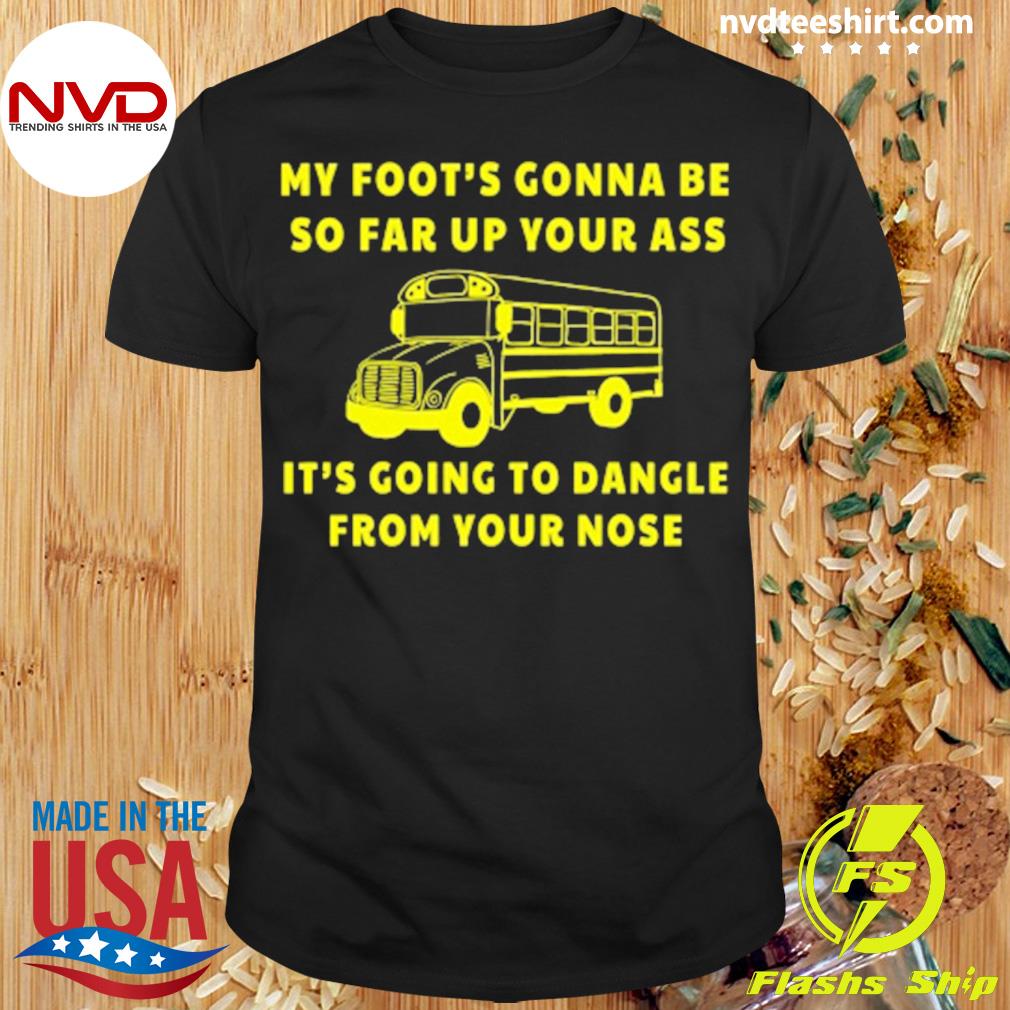 My Foot's Gonna Be So Far Up Your It's Going To Dangle From Your Nose Shirt