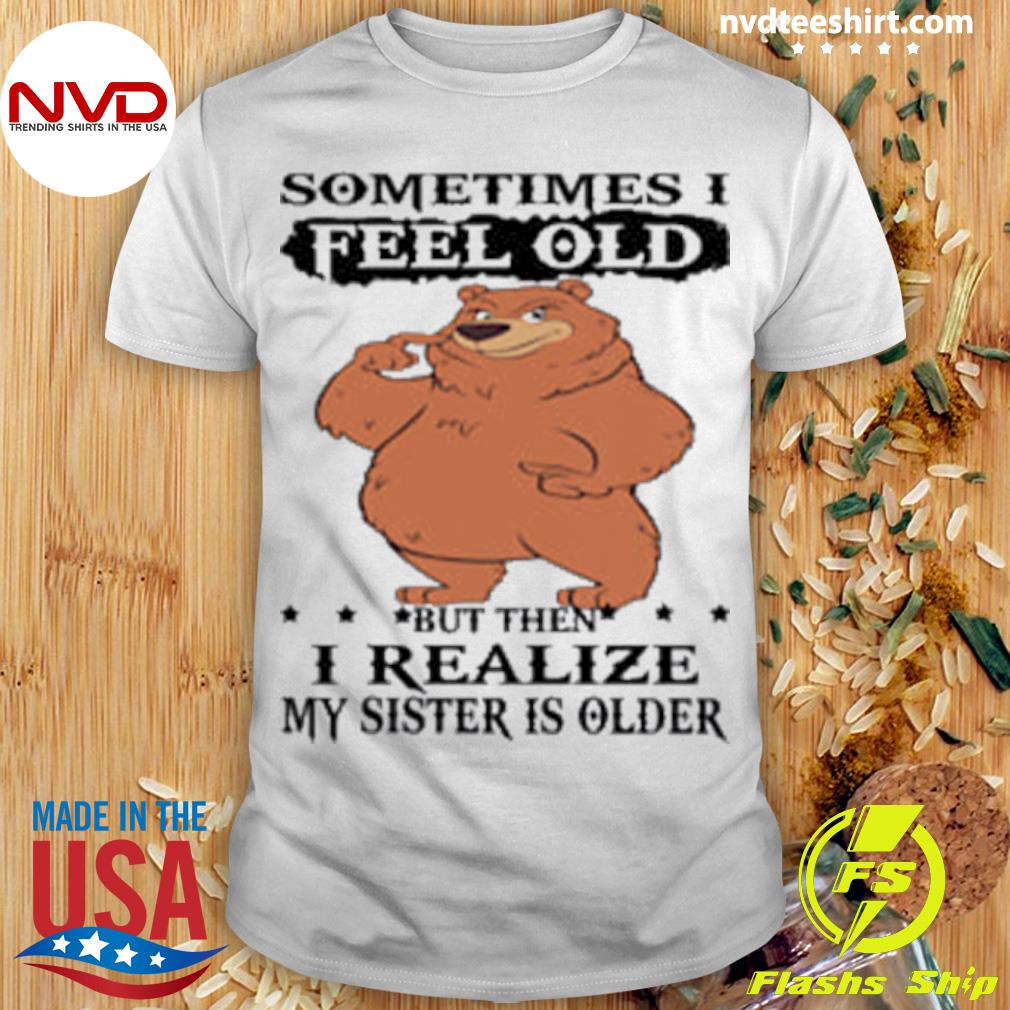 Bear Sometimes I Feel Old But Then I Realize My Sister Is Older Shirt