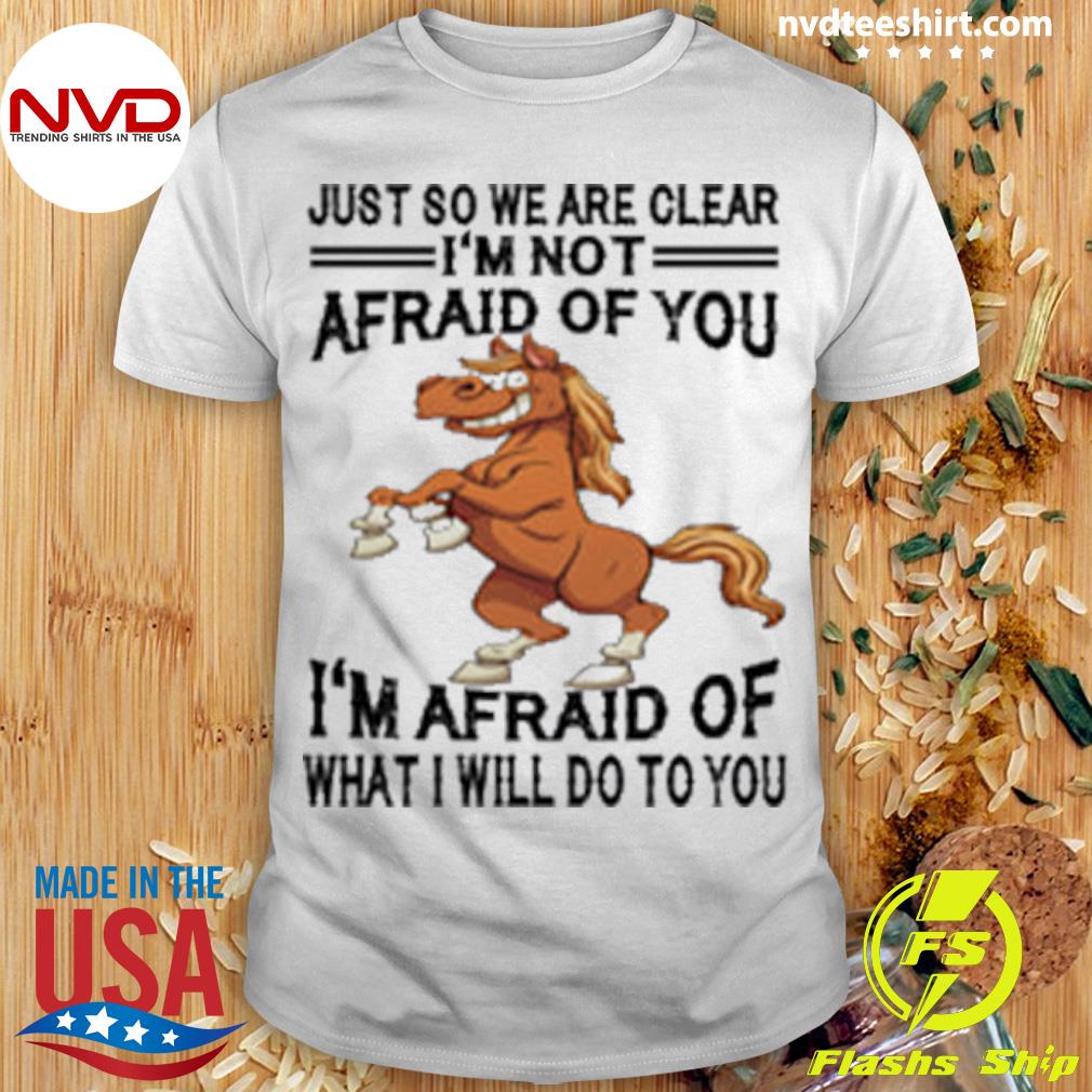 Horse Just So We Are Clear I'm Not Afraid Of You I'm Afraid Of What I Will Do To You Shirt