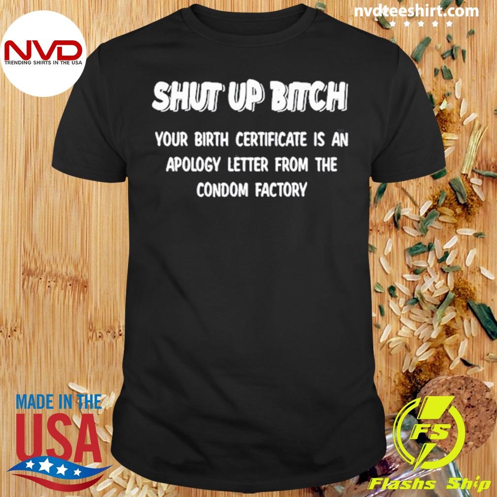 Shut Up Bitch Your Birth Certificate Is An Apology Letter From The Condom Factory Shirt