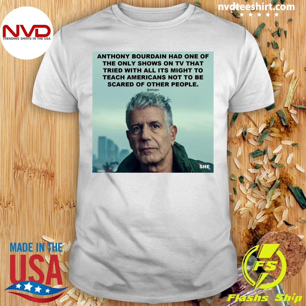 Anthony Bourdain Had One Of The Only Shows On Tv That Tried With All Its Might To Teach Americans Not To Be Scared Of Other People Shirt