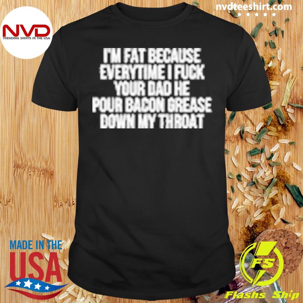 I'm Fat Because Everytime I Fuck Your Dad He Pour Bacon Grease Down My Throat Shirt