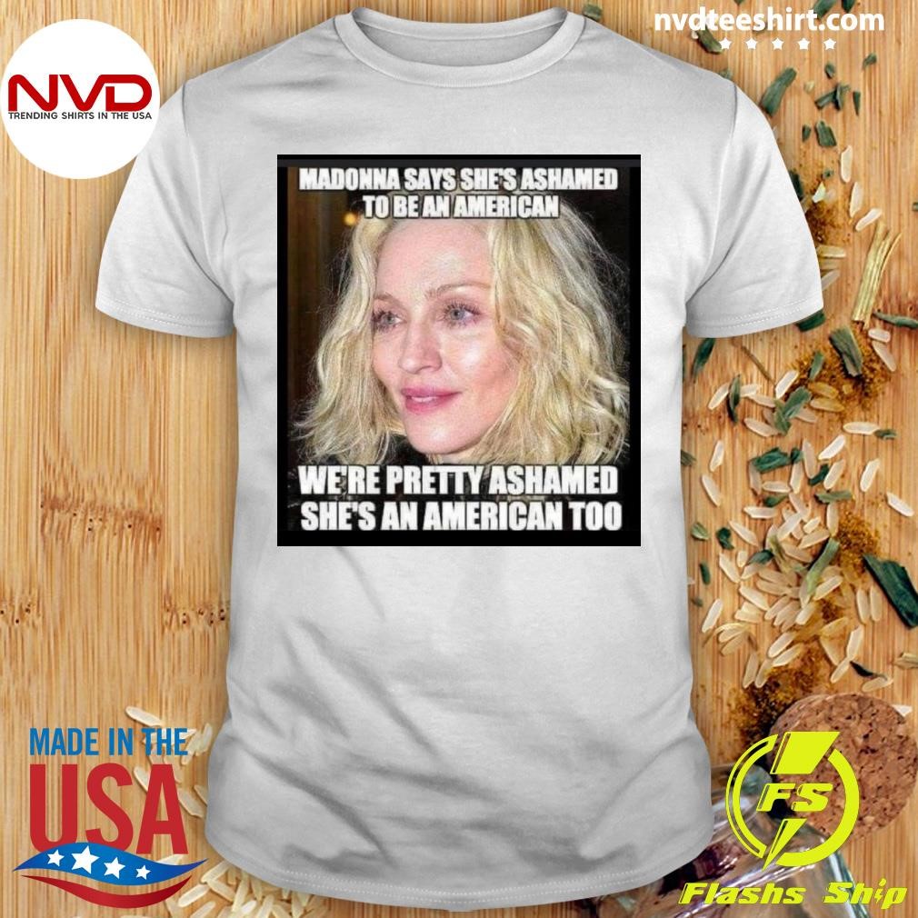 Madonna Says She's Ashamed To Be An American We're Pretty Ashamed She's An American Too Shirt