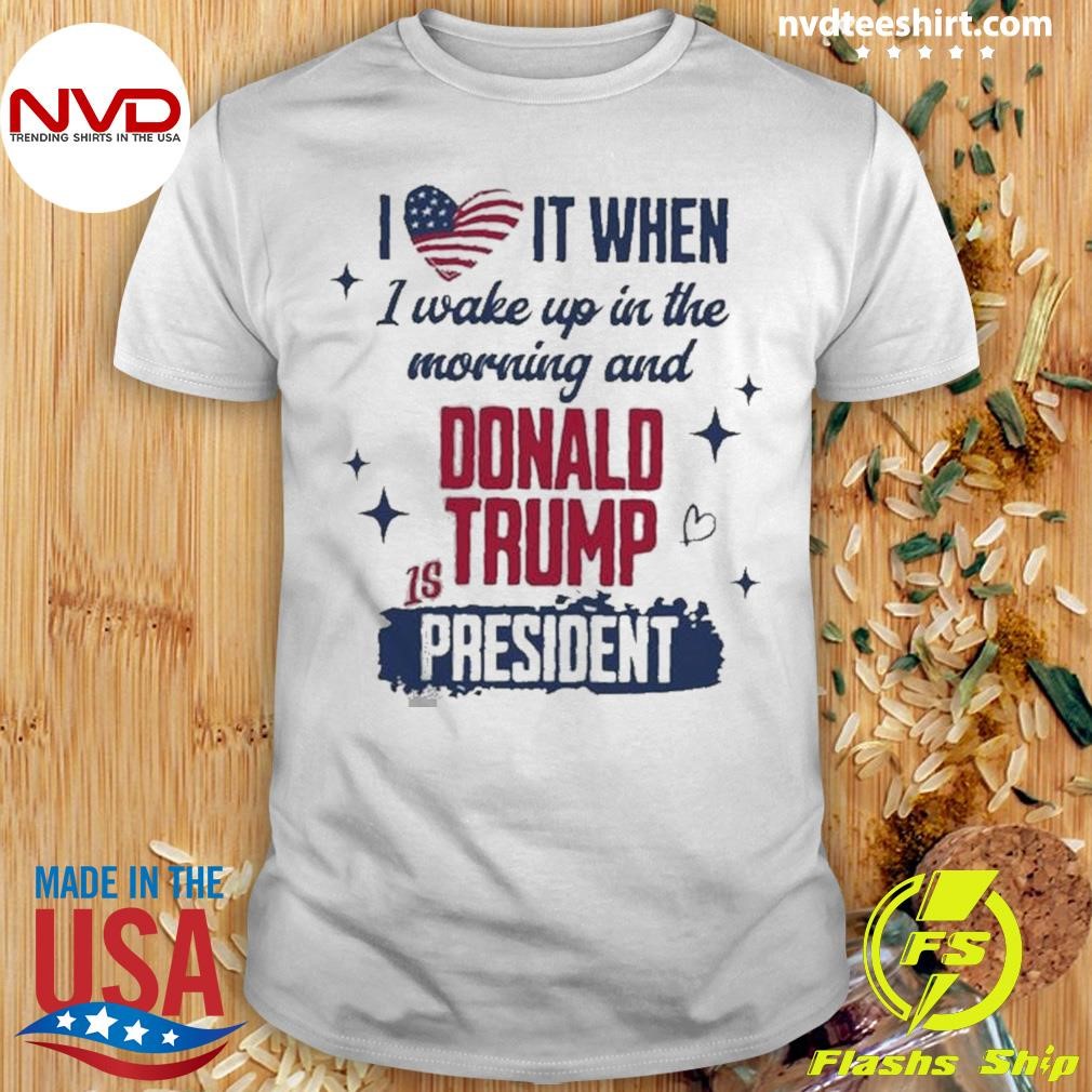 I Love It When I Wake Up In The Morning And Donald Trump Is President Shirt