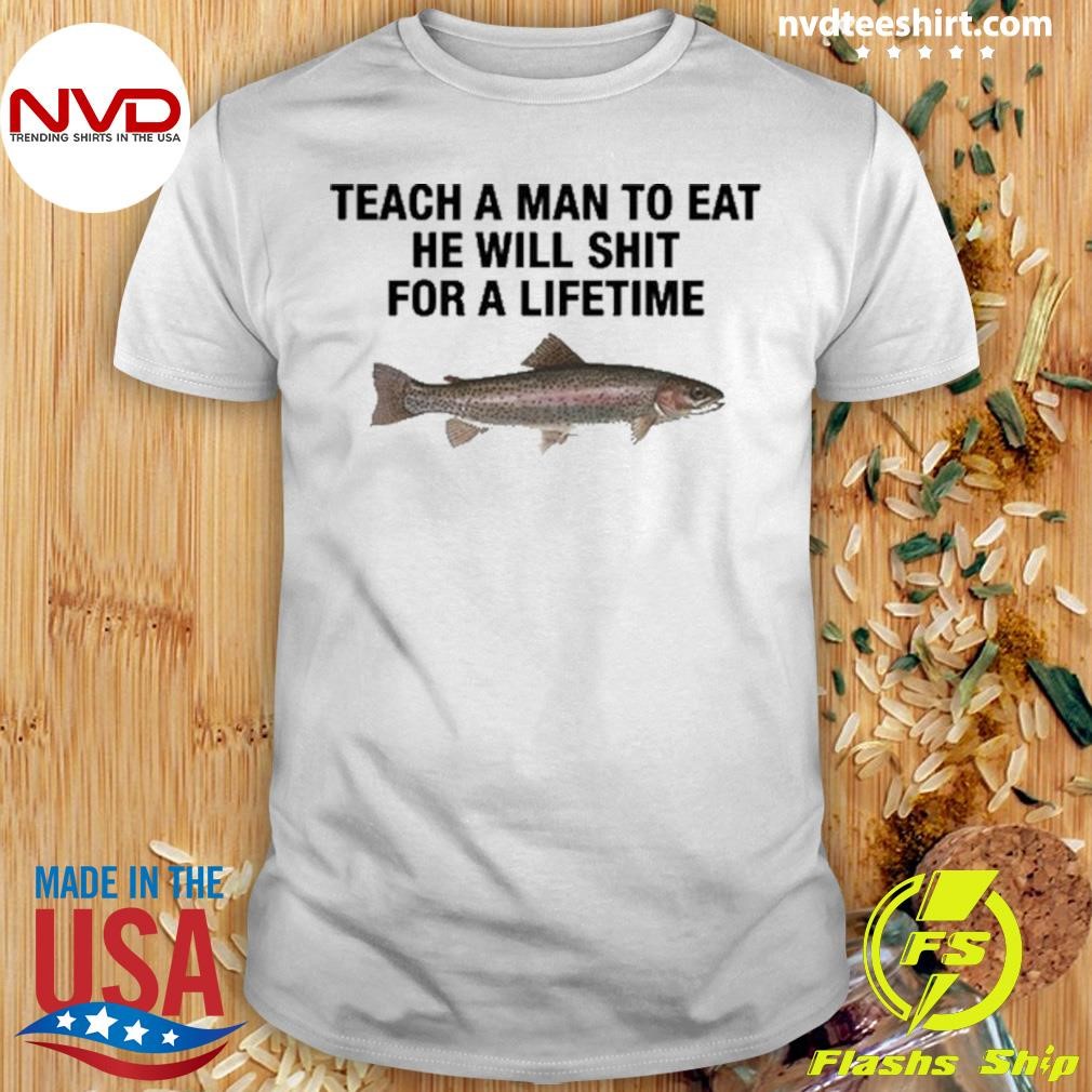 Teach A Man To Eat He Will Shit For A Lifetime Shirt