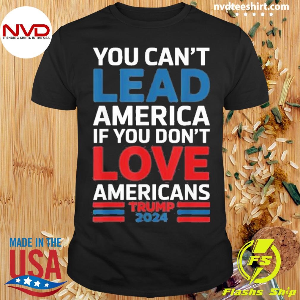 You Can’t Lead America If You Don’t Love Americans Trump 2024 Shirt