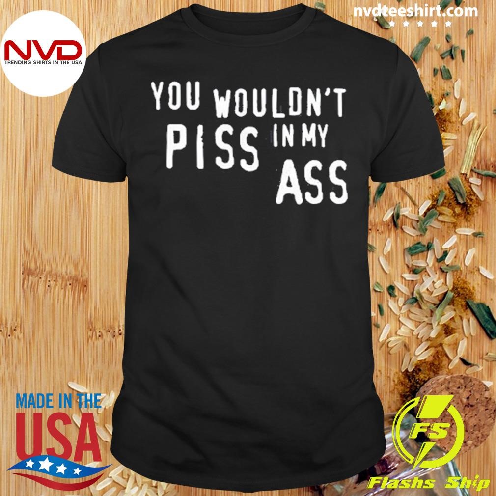 You Wouldn't Piss In My Ass 2024 Shirt